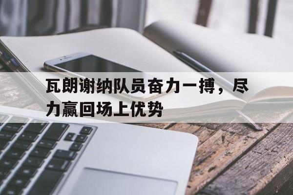 关于瓦朗谢纳队员奋力一搏，尽力赢回场上优势的信息